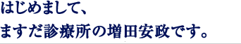 はじめまして、ますだ診療所の増田安政です。